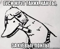 гуси жрут таких, как ты, за хуёвые понты