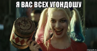я вас всех угондошу 