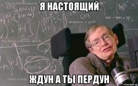 я настоящий ждун а ты пердун