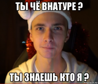 ты чё внатуре ? ты знаешь кто я ?