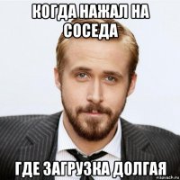 когда нажал на соседа где загрузка долгая