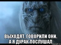  выходят, говорили они. а я дурак послушал