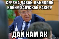 сережа,давай, объявляй войну, запускай ракету дай нам ак