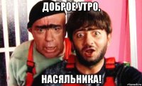 доброе утро, насяльника!