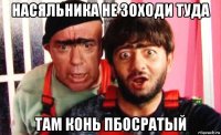 насяльника не зоходи туда там конь пбосратый