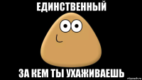 единственный за кем ты ухаживаешь