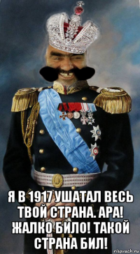  я в 1917 ушатал весь твой страна. ара! жалко било! такой страна бил!
