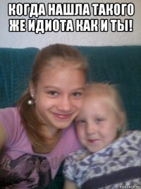 когда нашла такого же идиота как и ты! 