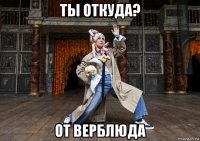 ты откуда? от верблюда