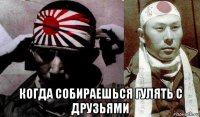  когда собираешься гулять с друзьями