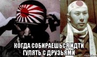  когда собираешься идти гулять с друзьями