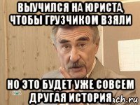 выучился на юриста, чтобы грузчиком взяли но это будет уже совсем другая история