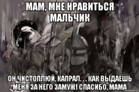мам, мне нравиться мальчик он чистоплюй, капрал. . . как выдаешь меня за него замуж! спасибо, мама