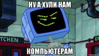 ну а хули нам компьютерам