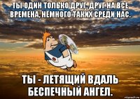 ты один только друг, друг на все времена, немного таких среди нас. ты - летящий вдаль беспечный ангел.