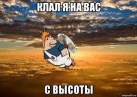 клал я на вас с высоты