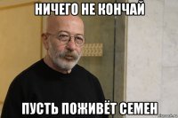 ничего не кончай пусть поживёт семен