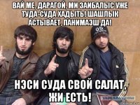 вай ме, дарагой, ми заибалыс уже туда-суда хадыть! шашлык астывает, панимаэш да! нэси суда свой салат, жи есть!