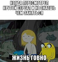 когда пересмотрел крутой сереал и не знаешь чем заняться жизнь говно