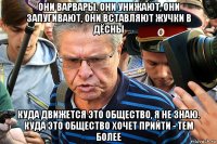 они варвары. они унижают, они запугивают, они вставляют жучки в дёсны куда движется это общество, я не знаю. куда это общество хочет прийти - тем более