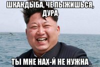 шкандыба, че пыжишься, дура ты мне нах-й не нужна