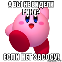 а вы не видели рику? если нет засосу!