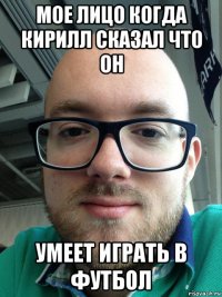 мое лицо когда кирилл сказал что он умеет играть в футбол