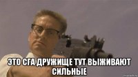  это сга дружище тут выживают сильные