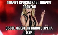 плачут крокодилы, плачут попугаи обезе, обезе, ну какого хрена же?