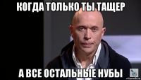 когда только ты тащер а все остальные нубы