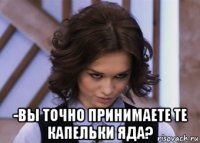  -вы точно принимаете те капельки яда?