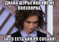 диана шурыгина уже не популярна. за то есть аня рп сосаня!