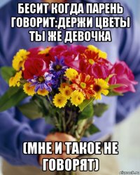 бесит когда парень говорит:держи цветы ты же девочка (мне и такое не говорят)