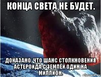 конца света не будет. доказано, что шанс столкновения астероида с землёй один на миллион.