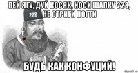 пей ягу, дуй косяк, носи шапку 228, не стриги ногти будь как конфуций!