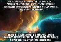 если ты начнёшь жаловаться на то, что у тебя нет девушки, просто вспомни, что есть бесчисленное количество параллельных вселенных, и среди них есть те, где у тебя есть девушка. в какой-то вселенной ты с ней счастлив. в какой-то несчастен. главное, что в параллельных вселенных она у тебя есть. помни это.