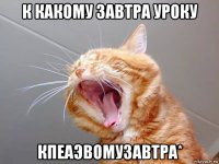 к какому завтра уроку кпеаэвомузавтра*