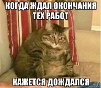 когда ждал окончания тех работ кажется дождался