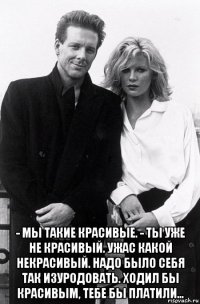  - мы такие красивые. - ты уже не красивый. ужас какой некрасивый. надо было себя так изуродовать. ходил бы красивым, тебе бы платили...
