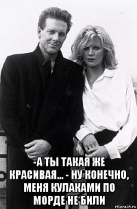  -а ты такая же красивая... - ну конечно, меня кулаками по морде не били