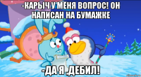 -карыч у меня вопрос! он написан на бумажке -да я ,дебил!