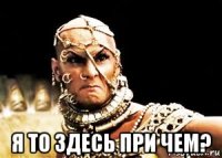 я то здесь при чем?