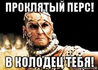 проклятый перс! в колодец тебя!