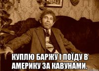  куплю баржу і поїду в америку за кавунами.