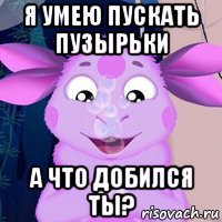 я умею пускать пузырьки а что добился ты?