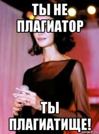 ты не плагиатор ты плагиатище!