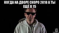 когда на дворе скоро 2к18 а ты ещё в 15 