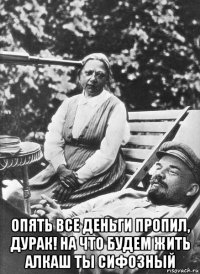  опять все деньги пропил, дурак! на что будем жить алкаш ты сифозный
