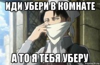 иди убери в комнате а то я тебя уберу