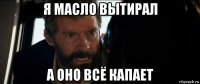 я масло вытирал а оно всё капает